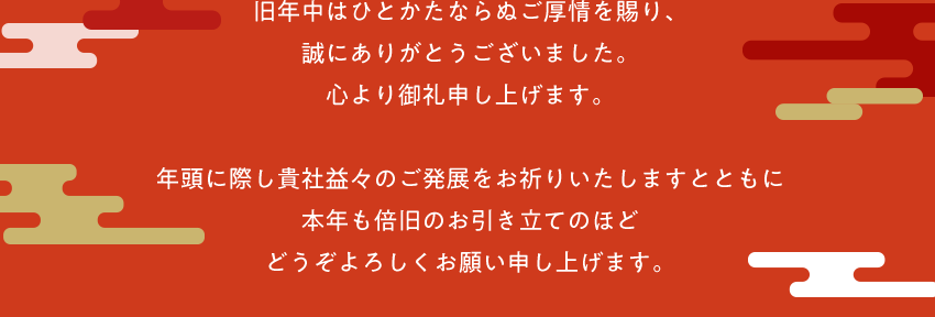 旧年中はひとかたならぬご厚情を賜り、誠にありがとうございました。心より御礼申し上げます。 年頭に際し貴社益々のご発展をお祈りいたしますとともに本年も倍旧のお引き立てのほどどうぞよろしくお願い申し上げます。