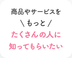 商品やサービスをもっとたくさんの人に知ってもらいたい